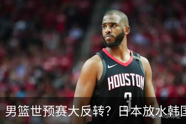 男篮世预赛大反转？日本放水韩国恐自食恶果，中国男篮大概率成为最终最大受益者